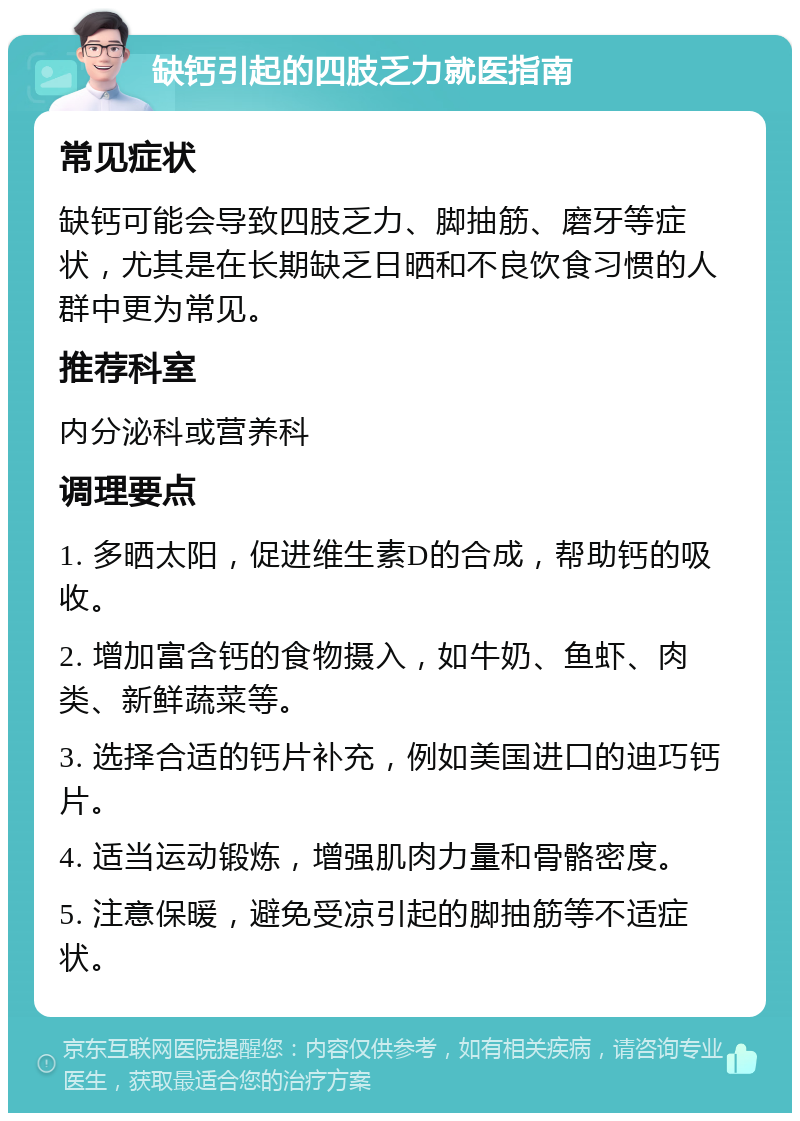 缺钙引起的四肢乏力就医指南 常见症状 缺钙可能会导致四肢乏力、脚抽筋、磨牙等症状，尤其是在长期缺乏日晒和不良饮食习惯的人群中更为常见。 推荐科室 内分泌科或营养科 调理要点 1. 多晒太阳，促进维生素D的合成，帮助钙的吸收。 2. 增加富含钙的食物摄入，如牛奶、鱼虾、肉类、新鲜蔬菜等。 3. 选择合适的钙片补充，例如美国进口的迪巧钙片。 4. 适当运动锻炼，增强肌肉力量和骨骼密度。 5. 注意保暖，避免受凉引起的脚抽筋等不适症状。