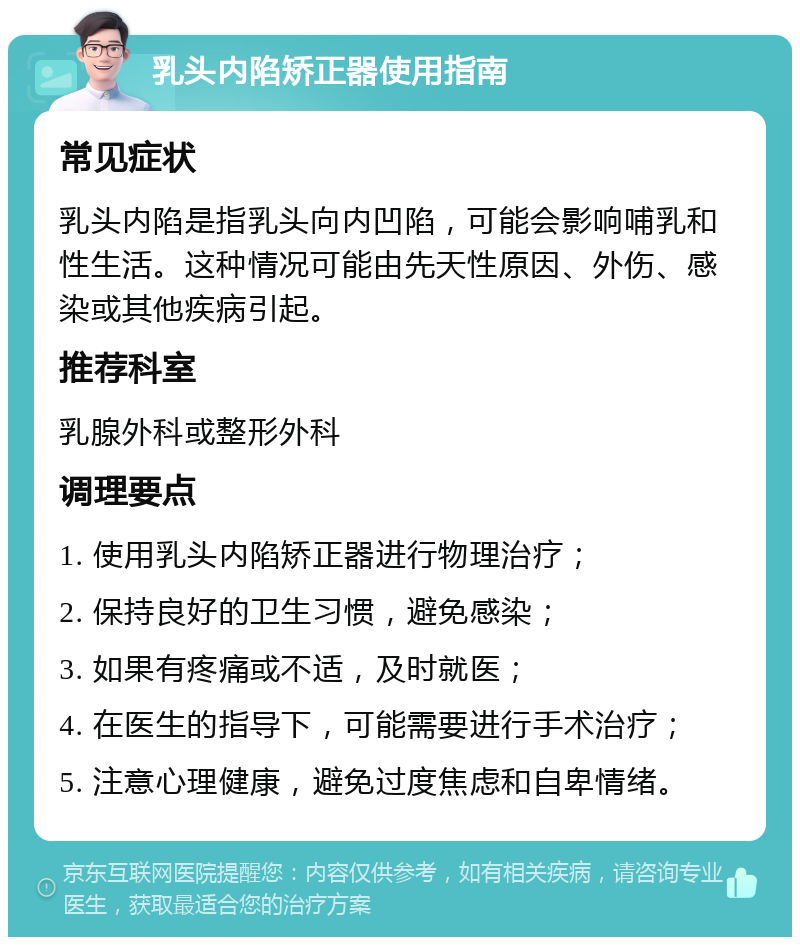 乳头内陷矫正器使用指南 常见症状 乳头内陷是指乳头向内凹陷，可能会影响哺乳和性生活。这种情况可能由先天性原因、外伤、感染或其他疾病引起。 推荐科室 乳腺外科或整形外科 调理要点 1. 使用乳头内陷矫正器进行物理治疗； 2. 保持良好的卫生习惯，避免感染； 3. 如果有疼痛或不适，及时就医； 4. 在医生的指导下，可能需要进行手术治疗； 5. 注意心理健康，避免过度焦虑和自卑情绪。