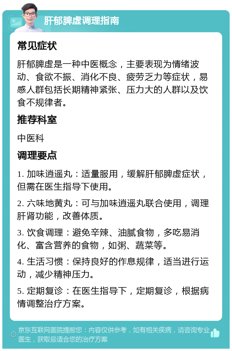 肝郁脾虚调理指南 常见症状 肝郁脾虚是一种中医概念，主要表现为情绪波动、食欲不振、消化不良、疲劳乏力等症状，易感人群包括长期精神紧张、压力大的人群以及饮食不规律者。 推荐科室 中医科 调理要点 1. 加味逍遥丸：适量服用，缓解肝郁脾虚症状，但需在医生指导下使用。 2. 六味地黄丸：可与加味逍遥丸联合使用，调理肝肾功能，改善体质。 3. 饮食调理：避免辛辣、油腻食物，多吃易消化、富含营养的食物，如粥、蔬菜等。 4. 生活习惯：保持良好的作息规律，适当进行运动，减少精神压力。 5. 定期复诊：在医生指导下，定期复诊，根据病情调整治疗方案。