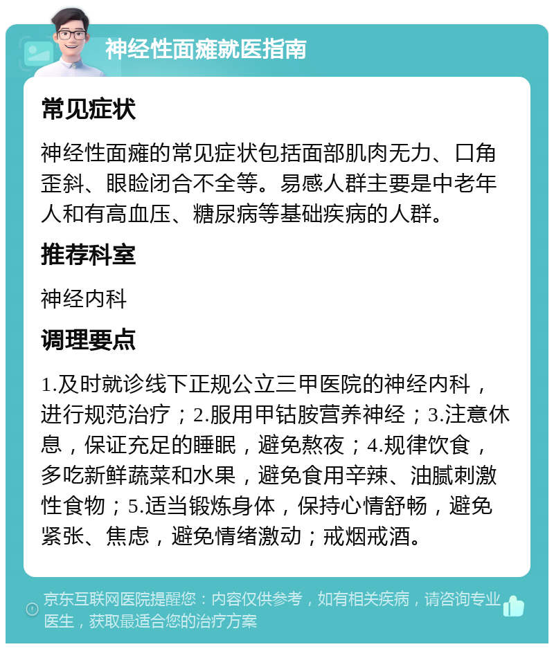 神经性面瘫就医指南 常见症状 神经性面瘫的常见症状包括面部肌肉无力、口角歪斜、眼睑闭合不全等。易感人群主要是中老年人和有高血压、糖尿病等基础疾病的人群。 推荐科室 神经内科 调理要点 1.及时就诊线下正规公立三甲医院的神经内科，进行规范治疗；2.服用甲钴胺营养神经；3.注意休息，保证充足的睡眠，避免熬夜；4.规律饮食，多吃新鲜蔬菜和水果，避免食用辛辣、油腻刺激性食物；5.适当锻炼身体，保持心情舒畅，避免紧张、焦虑，避免情绪激动；戒烟戒酒。