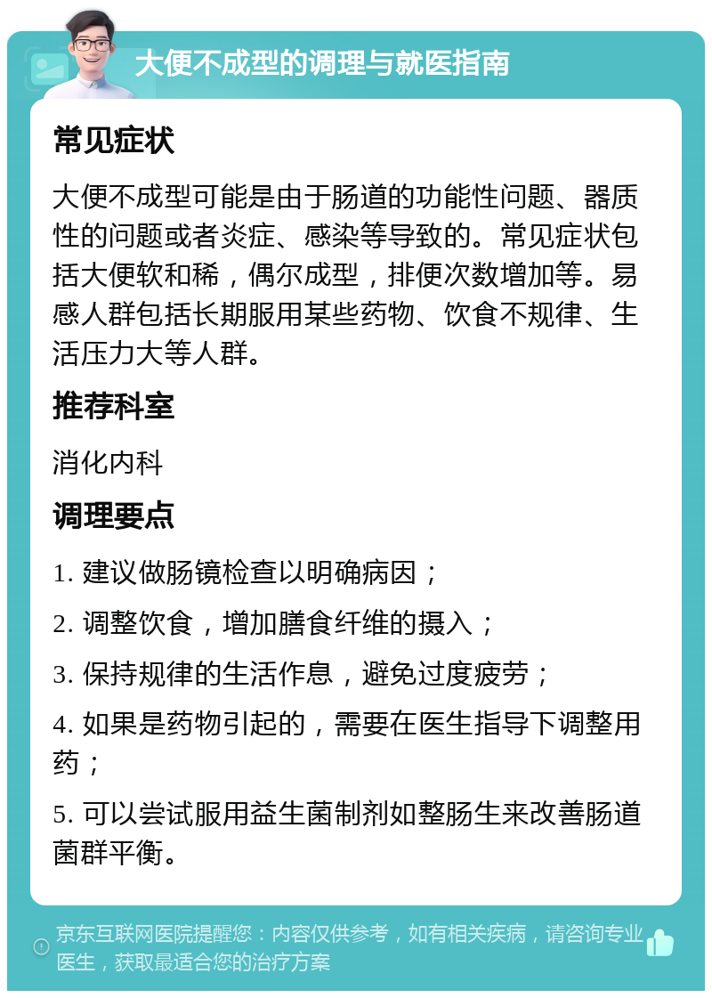 大便不成型的调理与就医指南 常见症状 大便不成型可能是由于肠道的功能性问题、器质性的问题或者炎症、感染等导致的。常见症状包括大便软和稀，偶尔成型，排便次数增加等。易感人群包括长期服用某些药物、饮食不规律、生活压力大等人群。 推荐科室 消化内科 调理要点 1. 建议做肠镜检查以明确病因； 2. 调整饮食，增加膳食纤维的摄入； 3. 保持规律的生活作息，避免过度疲劳； 4. 如果是药物引起的，需要在医生指导下调整用药； 5. 可以尝试服用益生菌制剂如整肠生来改善肠道菌群平衡。