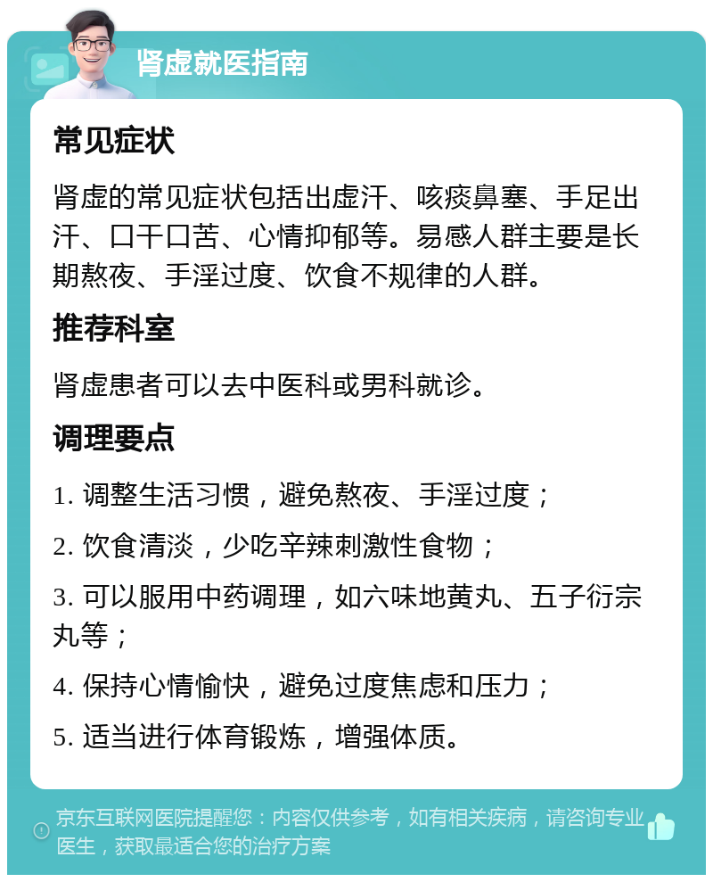 肾虚就医指南 常见症状 肾虚的常见症状包括出虚汗、咳痰鼻塞、手足出汗、口干口苦、心情抑郁等。易感人群主要是长期熬夜、手淫过度、饮食不规律的人群。 推荐科室 肾虚患者可以去中医科或男科就诊。 调理要点 1. 调整生活习惯，避免熬夜、手淫过度； 2. 饮食清淡，少吃辛辣刺激性食物； 3. 可以服用中药调理，如六味地黄丸、五子衍宗丸等； 4. 保持心情愉快，避免过度焦虑和压力； 5. 适当进行体育锻炼，增强体质。