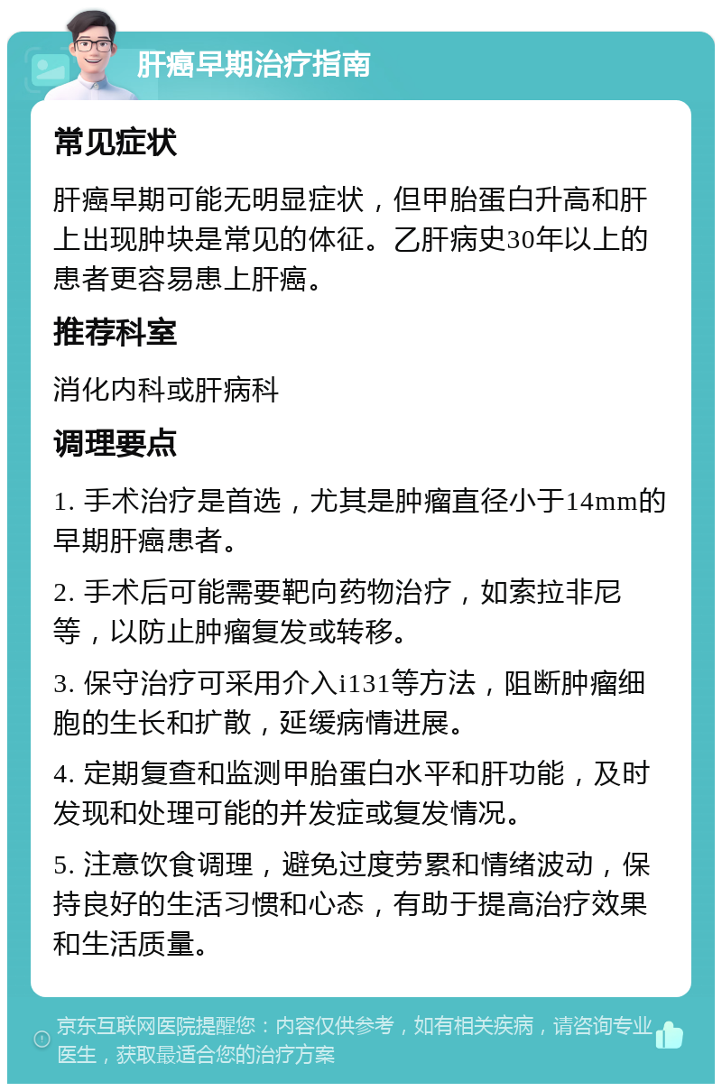 肝癌早期治疗指南 常见症状 肝癌早期可能无明显症状，但甲胎蛋白升高和肝上出现肿块是常见的体征。乙肝病史30年以上的患者更容易患上肝癌。 推荐科室 消化内科或肝病科 调理要点 1. 手术治疗是首选，尤其是肿瘤直径小于14mm的早期肝癌患者。 2. 手术后可能需要靶向药物治疗，如索拉非尼等，以防止肿瘤复发或转移。 3. 保守治疗可采用介入i131等方法，阻断肿瘤细胞的生长和扩散，延缓病情进展。 4. 定期复查和监测甲胎蛋白水平和肝功能，及时发现和处理可能的并发症或复发情况。 5. 注意饮食调理，避免过度劳累和情绪波动，保持良好的生活习惯和心态，有助于提高治疗效果和生活质量。