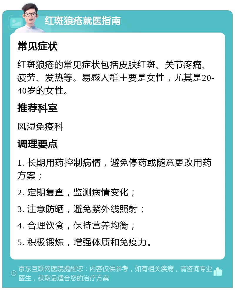 红斑狼疮就医指南 常见症状 红斑狼疮的常见症状包括皮肤红斑、关节疼痛、疲劳、发热等。易感人群主要是女性，尤其是20-40岁的女性。 推荐科室 风湿免疫科 调理要点 1. 长期用药控制病情，避免停药或随意更改用药方案； 2. 定期复查，监测病情变化； 3. 注意防晒，避免紫外线照射； 4. 合理饮食，保持营养均衡； 5. 积极锻炼，增强体质和免疫力。