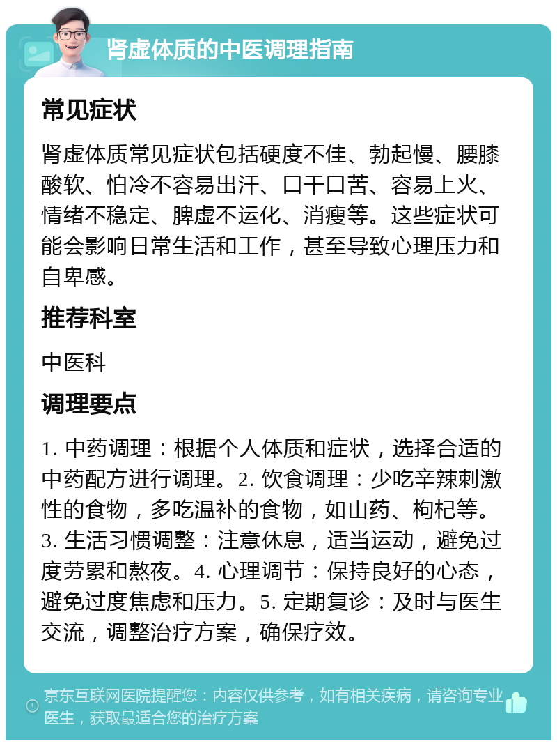 肾虚体质的中医调理指南 常见症状 肾虚体质常见症状包括硬度不佳、勃起慢、腰膝酸软、怕冷不容易出汗、口干口苦、容易上火、情绪不稳定、脾虚不运化、消瘦等。这些症状可能会影响日常生活和工作，甚至导致心理压力和自卑感。 推荐科室 中医科 调理要点 1. 中药调理：根据个人体质和症状，选择合适的中药配方进行调理。2. 饮食调理：少吃辛辣刺激性的食物，多吃温补的食物，如山药、枸杞等。3. 生活习惯调整：注意休息，适当运动，避免过度劳累和熬夜。4. 心理调节：保持良好的心态，避免过度焦虑和压力。5. 定期复诊：及时与医生交流，调整治疗方案，确保疗效。