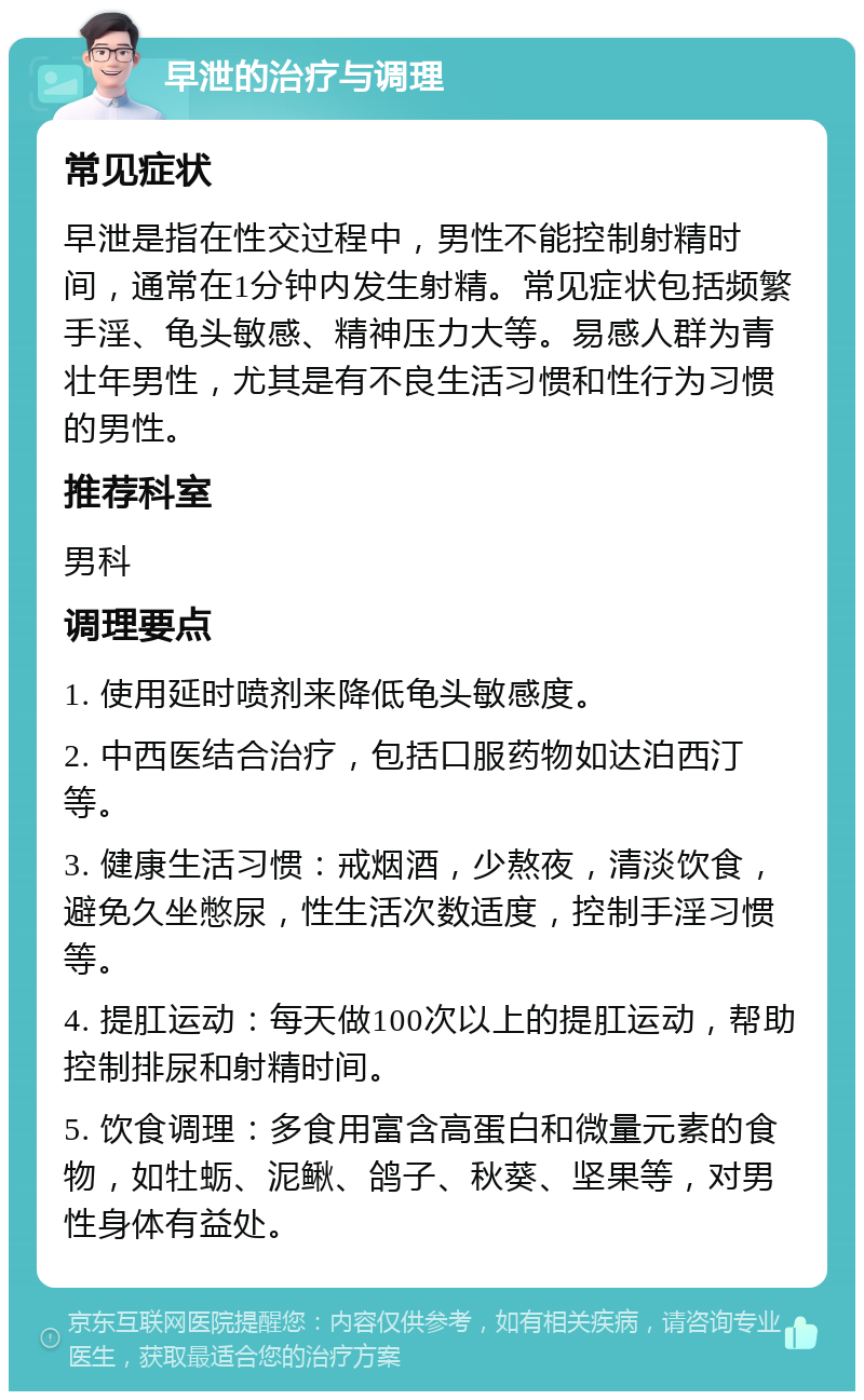 早泄的治疗与调理 常见症状 早泄是指在性交过程中，男性不能控制射精时间，通常在1分钟内发生射精。常见症状包括频繁手淫、龟头敏感、精神压力大等。易感人群为青壮年男性，尤其是有不良生活习惯和性行为习惯的男性。 推荐科室 男科 调理要点 1. 使用延时喷剂来降低龟头敏感度。 2. 中西医结合治疗，包括口服药物如达泊西汀等。 3. 健康生活习惯：戒烟酒，少熬夜，清淡饮食，避免久坐憋尿，性生活次数适度，控制手淫习惯等。 4. 提肛运动：每天做100次以上的提肛运动，帮助控制排尿和射精时间。 5. 饮食调理：多食用富含高蛋白和微量元素的食物，如牡蛎、泥鳅、鸽子、秋葵、坚果等，对男性身体有益处。