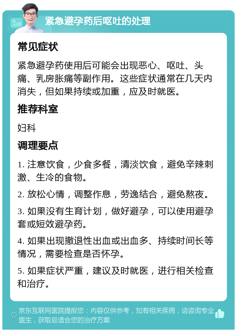 紧急避孕药后呕吐的处理 常见症状 紧急避孕药使用后可能会出现恶心、呕吐、头痛、乳房胀痛等副作用。这些症状通常在几天内消失，但如果持续或加重，应及时就医。 推荐科室 妇科 调理要点 1. 注意饮食，少食多餐，清淡饮食，避免辛辣刺激、生冷的食物。 2. 放松心情，调整作息，劳逸结合，避免熬夜。 3. 如果没有生育计划，做好避孕，可以使用避孕套或短效避孕药。 4. 如果出现撤退性出血或出血多、持续时间长等情况，需要检查是否怀孕。 5. 如果症状严重，建议及时就医，进行相关检查和治疗。