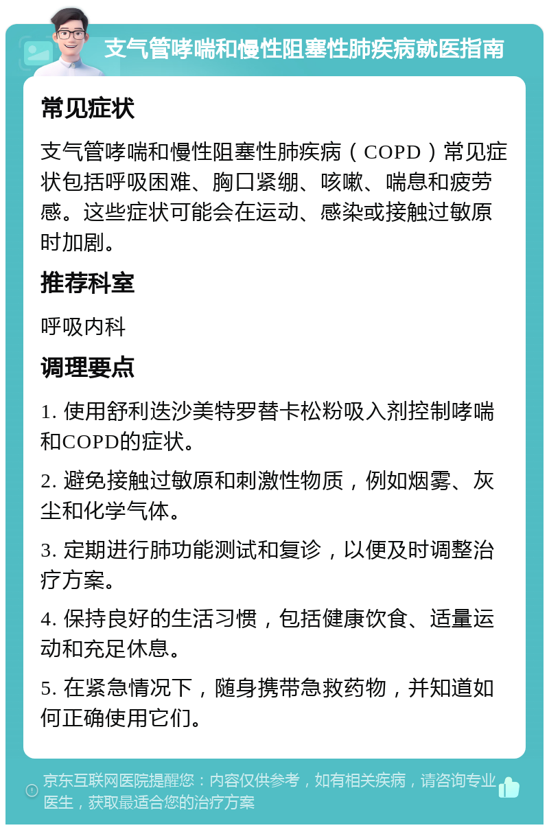 支气管哮喘和慢性阻塞性肺疾病就医指南 常见症状 支气管哮喘和慢性阻塞性肺疾病（COPD）常见症状包括呼吸困难、胸口紧绷、咳嗽、喘息和疲劳感。这些症状可能会在运动、感染或接触过敏原时加剧。 推荐科室 呼吸内科 调理要点 1. 使用舒利迭沙美特罗替卡松粉吸入剂控制哮喘和COPD的症状。 2. 避免接触过敏原和刺激性物质，例如烟雾、灰尘和化学气体。 3. 定期进行肺功能测试和复诊，以便及时调整治疗方案。 4. 保持良好的生活习惯，包括健康饮食、适量运动和充足休息。 5. 在紧急情况下，随身携带急救药物，并知道如何正确使用它们。