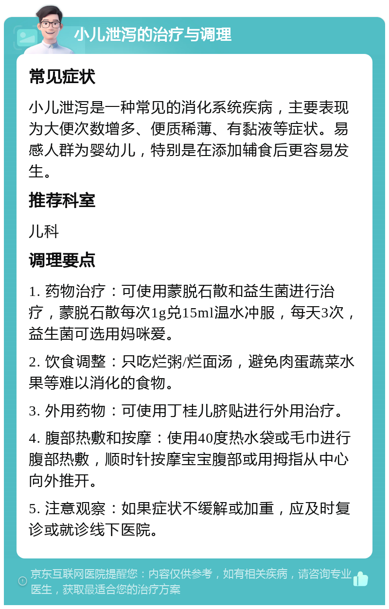 小儿泄泻的治疗与调理 常见症状 小儿泄泻是一种常见的消化系统疾病，主要表现为大便次数增多、便质稀薄、有黏液等症状。易感人群为婴幼儿，特别是在添加辅食后更容易发生。 推荐科室 儿科 调理要点 1. 药物治疗：可使用蒙脱石散和益生菌进行治疗，蒙脱石散每次1g兑15ml温水冲服，每天3次，益生菌可选用妈咪爱。 2. 饮食调整：只吃烂粥/烂面汤，避免肉蛋蔬菜水果等难以消化的食物。 3. 外用药物：可使用丁桂儿脐贴进行外用治疗。 4. 腹部热敷和按摩：使用40度热水袋或毛巾进行腹部热敷，顺时针按摩宝宝腹部或用拇指从中心向外推开。 5. 注意观察：如果症状不缓解或加重，应及时复诊或就诊线下医院。