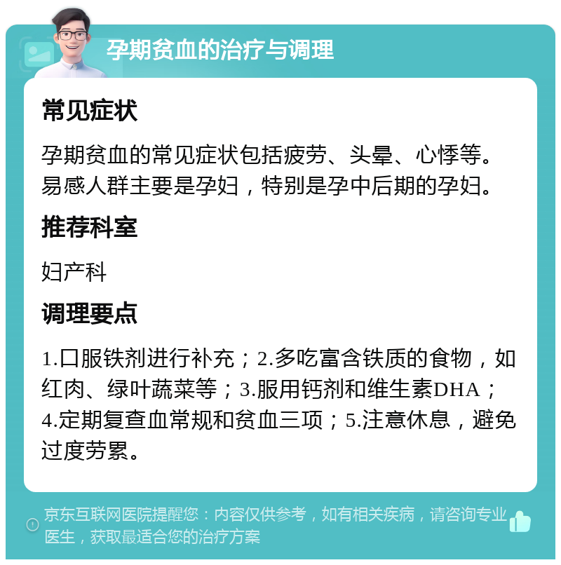 孕期贫血的治疗与调理 常见症状 孕期贫血的常见症状包括疲劳、头晕、心悸等。易感人群主要是孕妇，特别是孕中后期的孕妇。 推荐科室 妇产科 调理要点 1.口服铁剂进行补充；2.多吃富含铁质的食物，如红肉、绿叶蔬菜等；3.服用钙剂和维生素DHA；4.定期复查血常规和贫血三项；5.注意休息，避免过度劳累。