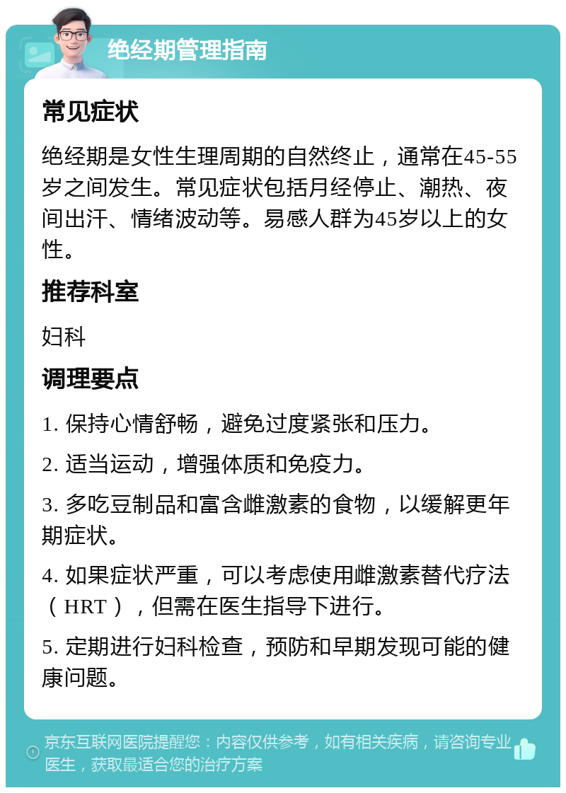 绝经期管理指南 常见症状 绝经期是女性生理周期的自然终止，通常在45-55岁之间发生。常见症状包括月经停止、潮热、夜间出汗、情绪波动等。易感人群为45岁以上的女性。 推荐科室 妇科 调理要点 1. 保持心情舒畅，避免过度紧张和压力。 2. 适当运动，增强体质和免疫力。 3. 多吃豆制品和富含雌激素的食物，以缓解更年期症状。 4. 如果症状严重，可以考虑使用雌激素替代疗法（HRT），但需在医生指导下进行。 5. 定期进行妇科检查，预防和早期发现可能的健康问题。