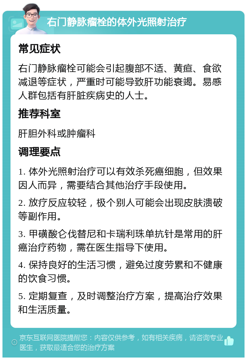 右门静脉瘤栓的体外光照射治疗 常见症状 右门静脉瘤栓可能会引起腹部不适、黄疸、食欲减退等症状，严重时可能导致肝功能衰竭。易感人群包括有肝脏疾病史的人士。 推荐科室 肝胆外科或肿瘤科 调理要点 1. 体外光照射治疗可以有效杀死癌细胞，但效果因人而异，需要结合其他治疗手段使用。 2. 放疗反应较轻，极个别人可能会出现皮肤溃破等副作用。 3. 甲磺酸仑伐替尼和卡瑞利珠单抗针是常用的肝癌治疗药物，需在医生指导下使用。 4. 保持良好的生活习惯，避免过度劳累和不健康的饮食习惯。 5. 定期复查，及时调整治疗方案，提高治疗效果和生活质量。