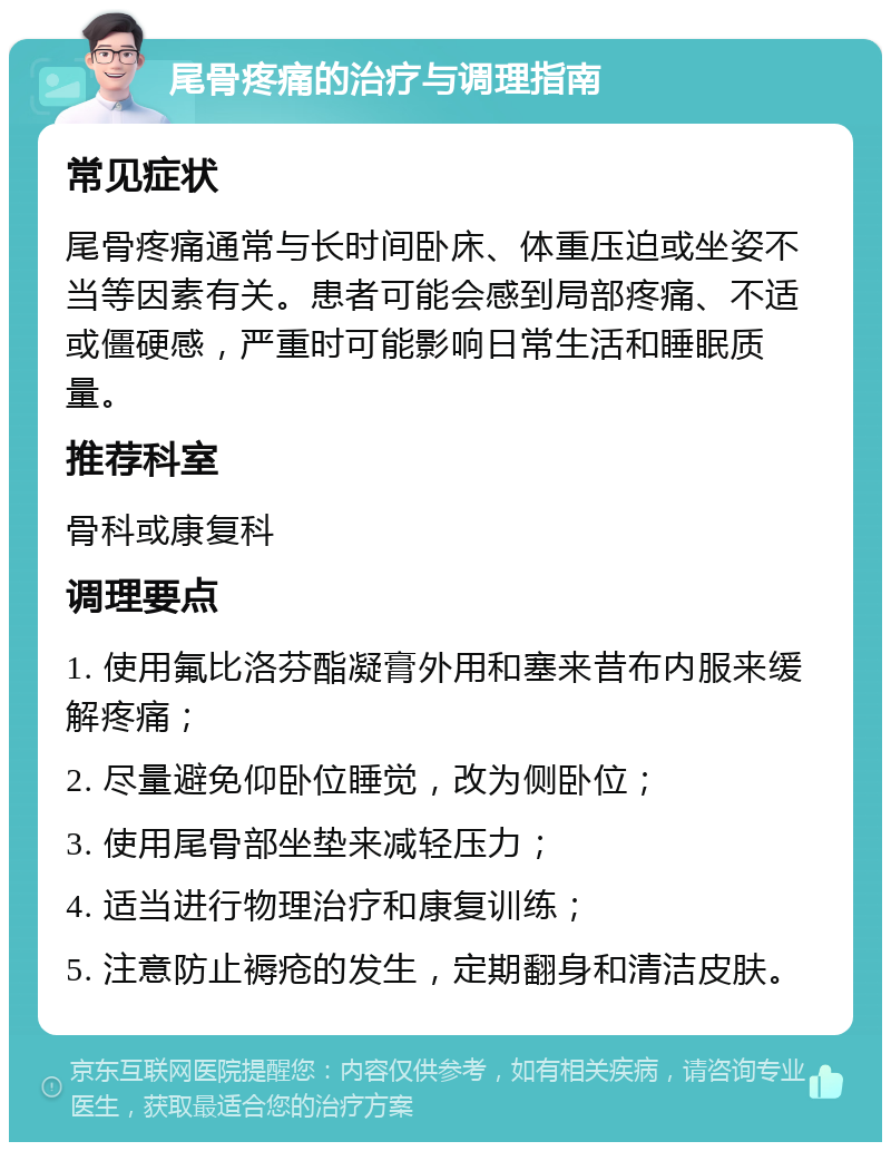 尾骨疼痛的治疗与调理指南 常见症状 尾骨疼痛通常与长时间卧床、体重压迫或坐姿不当等因素有关。患者可能会感到局部疼痛、不适或僵硬感，严重时可能影响日常生活和睡眠质量。 推荐科室 骨科或康复科 调理要点 1. 使用氟比洛芬酯凝膏外用和塞来昔布内服来缓解疼痛； 2. 尽量避免仰卧位睡觉，改为侧卧位； 3. 使用尾骨部坐垫来减轻压力； 4. 适当进行物理治疗和康复训练； 5. 注意防止褥疮的发生，定期翻身和清洁皮肤。