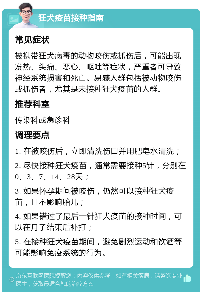 狂犬疫苗接种指南 常见症状 被携带狂犬病毒的动物咬伤或抓伤后，可能出现发热、头痛、恶心、呕吐等症状，严重者可导致神经系统损害和死亡。易感人群包括被动物咬伤或抓伤者，尤其是未接种狂犬疫苗的人群。 推荐科室 传染科或急诊科 调理要点 1. 在被咬伤后，立即清洗伤口并用肥皂水清洗； 2. 尽快接种狂犬疫苗，通常需要接种5针，分别在0、3、7、14、28天； 3. 如果怀孕期间被咬伤，仍然可以接种狂犬疫苗，且不影响胎儿； 4. 如果错过了最后一针狂犬疫苗的接种时间，可以在月子结束后补打； 5. 在接种狂犬疫苗期间，避免剧烈运动和饮酒等可能影响免疫系统的行为。