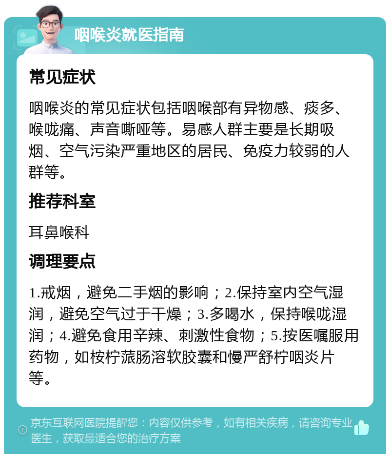 咽喉炎就医指南 常见症状 咽喉炎的常见症状包括咽喉部有异物感、痰多、喉咙痛、声音嘶哑等。易感人群主要是长期吸烟、空气污染严重地区的居民、免疫力较弱的人群等。 推荐科室 耳鼻喉科 调理要点 1.戒烟，避免二手烟的影响；2.保持室内空气湿润，避免空气过于干燥；3.多喝水，保持喉咙湿润；4.避免食用辛辣、刺激性食物；5.按医嘱服用药物，如桉柠蒎肠溶软胶囊和慢严舒柠咽炎片等。