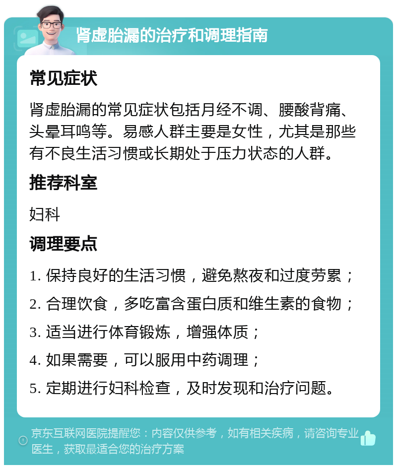 肾虚胎漏的治疗和调理指南 常见症状 肾虚胎漏的常见症状包括月经不调、腰酸背痛、头晕耳鸣等。易感人群主要是女性，尤其是那些有不良生活习惯或长期处于压力状态的人群。 推荐科室 妇科 调理要点 1. 保持良好的生活习惯，避免熬夜和过度劳累； 2. 合理饮食，多吃富含蛋白质和维生素的食物； 3. 适当进行体育锻炼，增强体质； 4. 如果需要，可以服用中药调理； 5. 定期进行妇科检查，及时发现和治疗问题。