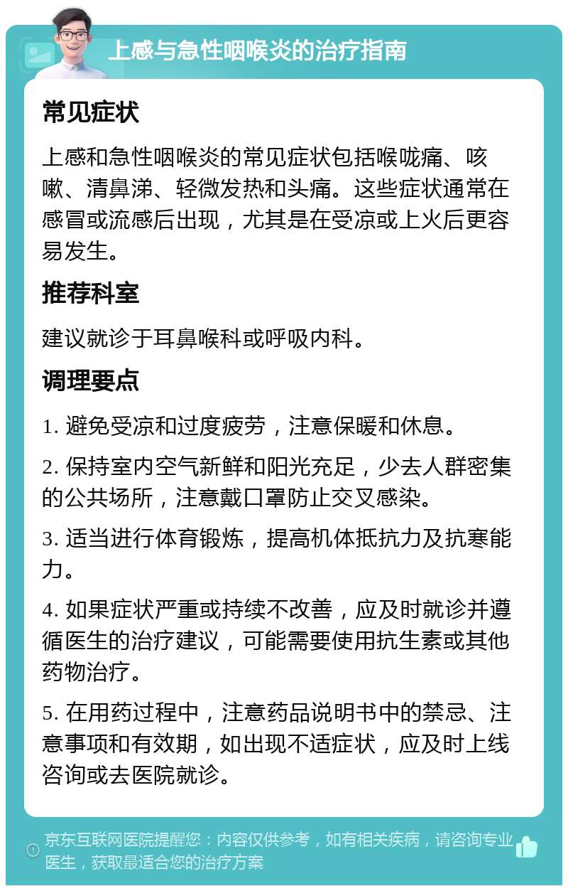 上感与急性咽喉炎的治疗指南 常见症状 上感和急性咽喉炎的常见症状包括喉咙痛、咳嗽、清鼻涕、轻微发热和头痛。这些症状通常在感冒或流感后出现，尤其是在受凉或上火后更容易发生。 推荐科室 建议就诊于耳鼻喉科或呼吸内科。 调理要点 1. 避免受凉和过度疲劳，注意保暖和休息。 2. 保持室内空气新鲜和阳光充足，少去人群密集的公共场所，注意戴口罩防止交叉感染。 3. 适当进行体育锻炼，提高机体抵抗力及抗寒能力。 4. 如果症状严重或持续不改善，应及时就诊并遵循医生的治疗建议，可能需要使用抗生素或其他药物治疗。 5. 在用药过程中，注意药品说明书中的禁忌、注意事项和有效期，如出现不适症状，应及时上线咨询或去医院就诊。