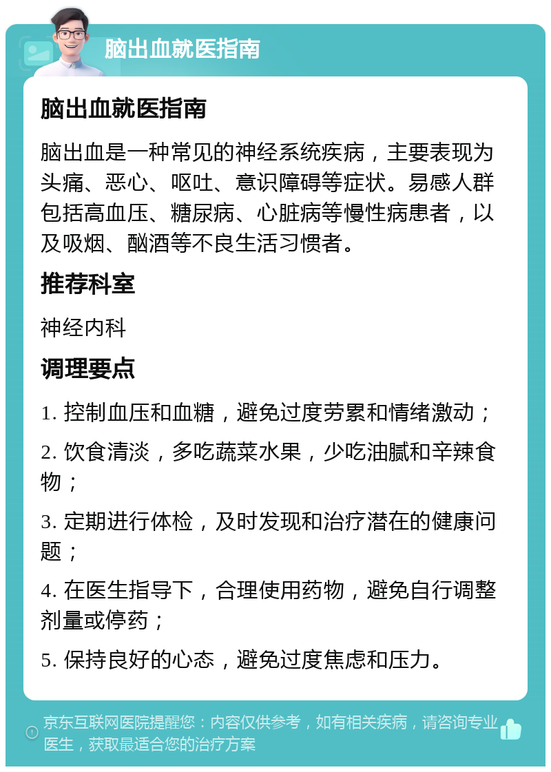 脑出血就医指南 脑出血就医指南 脑出血是一种常见的神经系统疾病，主要表现为头痛、恶心、呕吐、意识障碍等症状。易感人群包括高血压、糖尿病、心脏病等慢性病患者，以及吸烟、酗酒等不良生活习惯者。 推荐科室 神经内科 调理要点 1. 控制血压和血糖，避免过度劳累和情绪激动； 2. 饮食清淡，多吃蔬菜水果，少吃油腻和辛辣食物； 3. 定期进行体检，及时发现和治疗潜在的健康问题； 4. 在医生指导下，合理使用药物，避免自行调整剂量或停药； 5. 保持良好的心态，避免过度焦虑和压力。