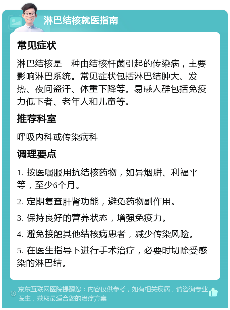 淋巴结核就医指南 常见症状 淋巴结核是一种由结核杆菌引起的传染病，主要影响淋巴系统。常见症状包括淋巴结肿大、发热、夜间盗汗、体重下降等。易感人群包括免疫力低下者、老年人和儿童等。 推荐科室 呼吸内科或传染病科 调理要点 1. 按医嘱服用抗结核药物，如异烟肼、利福平等，至少6个月。 2. 定期复查肝肾功能，避免药物副作用。 3. 保持良好的营养状态，增强免疫力。 4. 避免接触其他结核病患者，减少传染风险。 5. 在医生指导下进行手术治疗，必要时切除受感染的淋巴结。