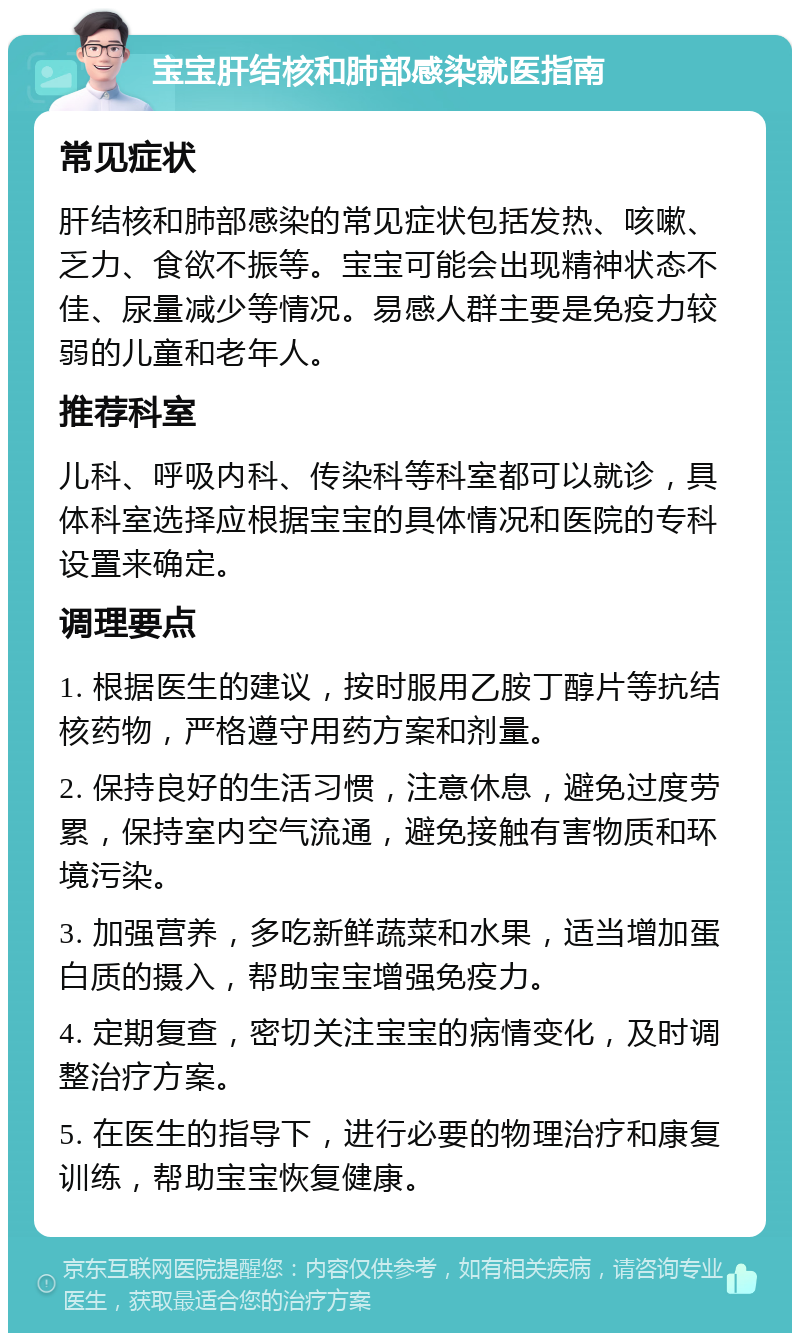 宝宝肝结核和肺部感染就医指南 常见症状 肝结核和肺部感染的常见症状包括发热、咳嗽、乏力、食欲不振等。宝宝可能会出现精神状态不佳、尿量减少等情况。易感人群主要是免疫力较弱的儿童和老年人。 推荐科室 儿科、呼吸内科、传染科等科室都可以就诊，具体科室选择应根据宝宝的具体情况和医院的专科设置来确定。 调理要点 1. 根据医生的建议，按时服用乙胺丁醇片等抗结核药物，严格遵守用药方案和剂量。 2. 保持良好的生活习惯，注意休息，避免过度劳累，保持室内空气流通，避免接触有害物质和环境污染。 3. 加强营养，多吃新鲜蔬菜和水果，适当增加蛋白质的摄入，帮助宝宝增强免疫力。 4. 定期复查，密切关注宝宝的病情变化，及时调整治疗方案。 5. 在医生的指导下，进行必要的物理治疗和康复训练，帮助宝宝恢复健康。