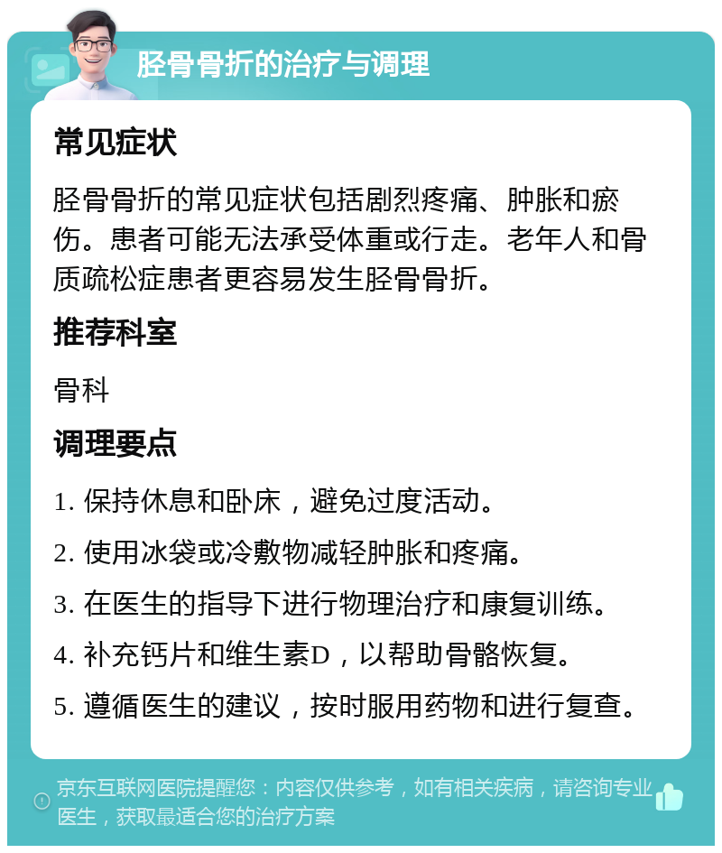 胫骨骨折的治疗与调理 常见症状 胫骨骨折的常见症状包括剧烈疼痛、肿胀和瘀伤。患者可能无法承受体重或行走。老年人和骨质疏松症患者更容易发生胫骨骨折。 推荐科室 骨科 调理要点 1. 保持休息和卧床，避免过度活动。 2. 使用冰袋或冷敷物减轻肿胀和疼痛。 3. 在医生的指导下进行物理治疗和康复训练。 4. 补充钙片和维生素D，以帮助骨骼恢复。 5. 遵循医生的建议，按时服用药物和进行复查。