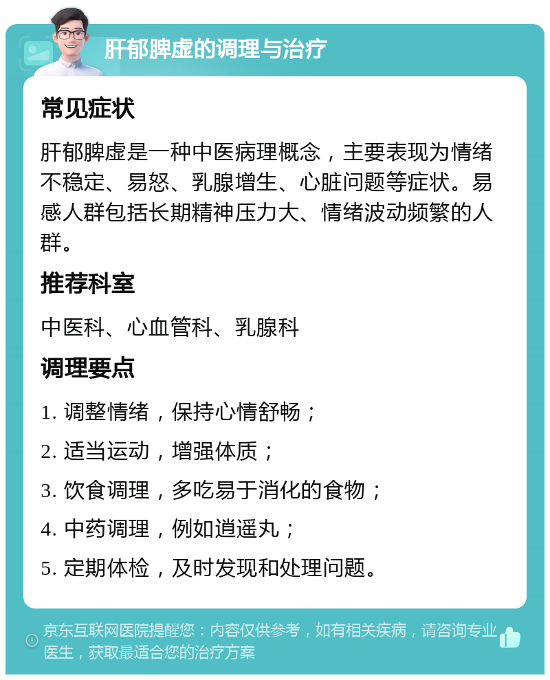 肝郁脾虚的调理与治疗 常见症状 肝郁脾虚是一种中医病理概念，主要表现为情绪不稳定、易怒、乳腺增生、心脏问题等症状。易感人群包括长期精神压力大、情绪波动频繁的人群。 推荐科室 中医科、心血管科、乳腺科 调理要点 1. 调整情绪，保持心情舒畅； 2. 适当运动，增强体质； 3. 饮食调理，多吃易于消化的食物； 4. 中药调理，例如逍遥丸； 5. 定期体检，及时发现和处理问题。