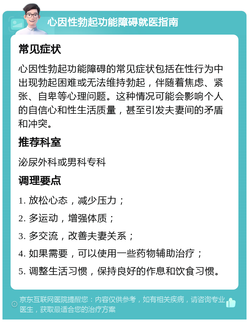 心因性勃起功能障碍就医指南 常见症状 心因性勃起功能障碍的常见症状包括在性行为中出现勃起困难或无法维持勃起，伴随着焦虑、紧张、自卑等心理问题。这种情况可能会影响个人的自信心和性生活质量，甚至引发夫妻间的矛盾和冲突。 推荐科室 泌尿外科或男科专科 调理要点 1. 放松心态，减少压力； 2. 多运动，增强体质； 3. 多交流，改善夫妻关系； 4. 如果需要，可以使用一些药物辅助治疗； 5. 调整生活习惯，保持良好的作息和饮食习惯。