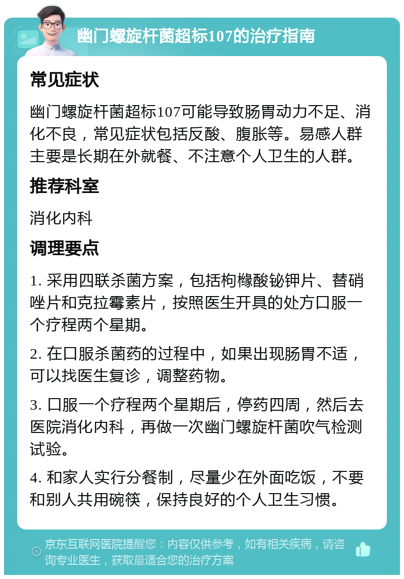 幽门螺旋杆菌超标107的治疗指南 常见症状 幽门螺旋杆菌超标107可能导致肠胃动力不足、消化不良，常见症状包括反酸、腹胀等。易感人群主要是长期在外就餐、不注意个人卫生的人群。 推荐科室 消化内科 调理要点 1. 采用四联杀菌方案，包括枸橼酸铋钾片、替硝唑片和克拉霉素片，按照医生开具的处方口服一个疗程两个星期。 2. 在口服杀菌药的过程中，如果出现肠胃不适，可以找医生复诊，调整药物。 3. 口服一个疗程两个星期后，停药四周，然后去医院消化内科，再做一次幽门螺旋杆菌吹气检测试验。 4. 和家人实行分餐制，尽量少在外面吃饭，不要和别人共用碗筷，保持良好的个人卫生习惯。