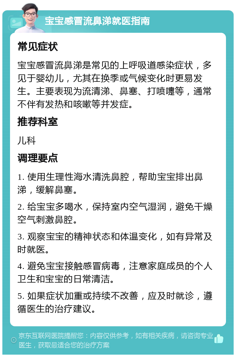 宝宝感冒流鼻涕就医指南 常见症状 宝宝感冒流鼻涕是常见的上呼吸道感染症状，多见于婴幼儿，尤其在换季或气候变化时更易发生。主要表现为流清涕、鼻塞、打喷嚏等，通常不伴有发热和咳嗽等并发症。 推荐科室 儿科 调理要点 1. 使用生理性海水清洗鼻腔，帮助宝宝排出鼻涕，缓解鼻塞。 2. 给宝宝多喝水，保持室内空气湿润，避免干燥空气刺激鼻腔。 3. 观察宝宝的精神状态和体温变化，如有异常及时就医。 4. 避免宝宝接触感冒病毒，注意家庭成员的个人卫生和宝宝的日常清洁。 5. 如果症状加重或持续不改善，应及时就诊，遵循医生的治疗建议。