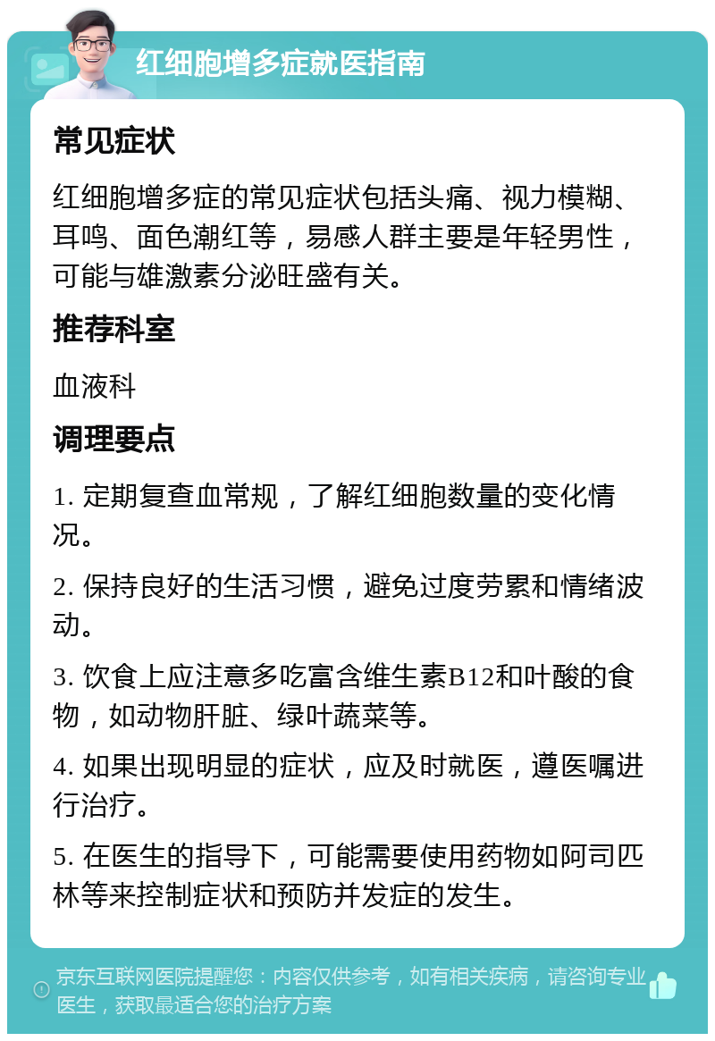 红细胞增多症就医指南 常见症状 红细胞增多症的常见症状包括头痛、视力模糊、耳鸣、面色潮红等，易感人群主要是年轻男性，可能与雄激素分泌旺盛有关。 推荐科室 血液科 调理要点 1. 定期复查血常规，了解红细胞数量的变化情况。 2. 保持良好的生活习惯，避免过度劳累和情绪波动。 3. 饮食上应注意多吃富含维生素B12和叶酸的食物，如动物肝脏、绿叶蔬菜等。 4. 如果出现明显的症状，应及时就医，遵医嘱进行治疗。 5. 在医生的指导下，可能需要使用药物如阿司匹林等来控制症状和预防并发症的发生。