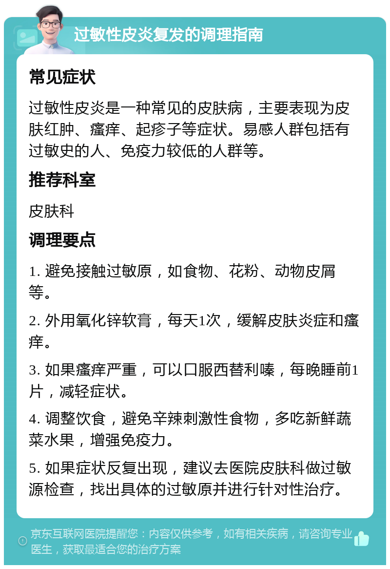 过敏性皮炎复发的调理指南 常见症状 过敏性皮炎是一种常见的皮肤病，主要表现为皮肤红肿、瘙痒、起疹子等症状。易感人群包括有过敏史的人、免疫力较低的人群等。 推荐科室 皮肤科 调理要点 1. 避免接触过敏原，如食物、花粉、动物皮屑等。 2. 外用氧化锌软膏，每天1次，缓解皮肤炎症和瘙痒。 3. 如果瘙痒严重，可以口服西替利嗪，每晚睡前1片，减轻症状。 4. 调整饮食，避免辛辣刺激性食物，多吃新鲜蔬菜水果，增强免疫力。 5. 如果症状反复出现，建议去医院皮肤科做过敏源检查，找出具体的过敏原并进行针对性治疗。