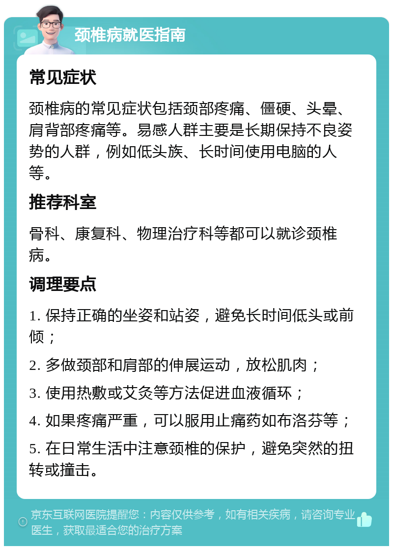 颈椎病就医指南 常见症状 颈椎病的常见症状包括颈部疼痛、僵硬、头晕、肩背部疼痛等。易感人群主要是长期保持不良姿势的人群，例如低头族、长时间使用电脑的人等。 推荐科室 骨科、康复科、物理治疗科等都可以就诊颈椎病。 调理要点 1. 保持正确的坐姿和站姿，避免长时间低头或前倾； 2. 多做颈部和肩部的伸展运动，放松肌肉； 3. 使用热敷或艾灸等方法促进血液循环； 4. 如果疼痛严重，可以服用止痛药如布洛芬等； 5. 在日常生活中注意颈椎的保护，避免突然的扭转或撞击。