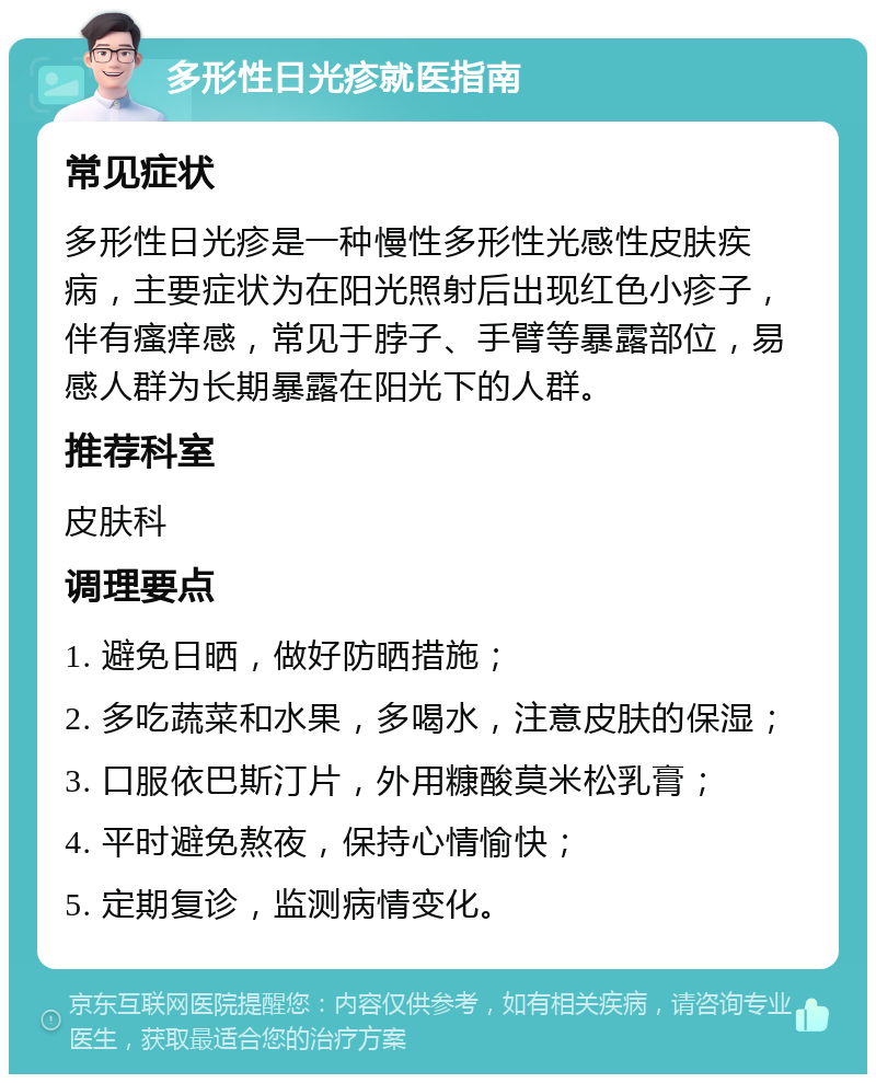 多形性日光疹就医指南 常见症状 多形性日光疹是一种慢性多形性光感性皮肤疾病，主要症状为在阳光照射后出现红色小疹子，伴有瘙痒感，常见于脖子、手臂等暴露部位，易感人群为长期暴露在阳光下的人群。 推荐科室 皮肤科 调理要点 1. 避免日晒，做好防晒措施； 2. 多吃蔬菜和水果，多喝水，注意皮肤的保湿； 3. 口服依巴斯汀片，外用糠酸莫米松乳膏； 4. 平时避免熬夜，保持心情愉快； 5. 定期复诊，监测病情变化。