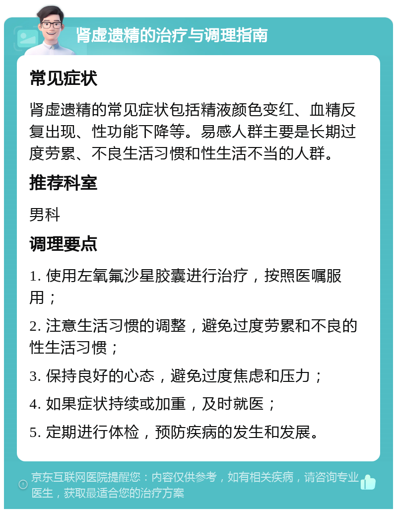 肾虚遗精的治疗与调理指南 常见症状 肾虚遗精的常见症状包括精液颜色变红、血精反复出现、性功能下降等。易感人群主要是长期过度劳累、不良生活习惯和性生活不当的人群。 推荐科室 男科 调理要点 1. 使用左氧氟沙星胶囊进行治疗，按照医嘱服用； 2. 注意生活习惯的调整，避免过度劳累和不良的性生活习惯； 3. 保持良好的心态，避免过度焦虑和压力； 4. 如果症状持续或加重，及时就医； 5. 定期进行体检，预防疾病的发生和发展。