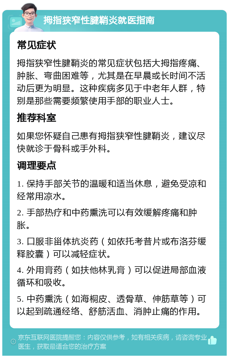 拇指狭窄性腱鞘炎就医指南 常见症状 拇指狭窄性腱鞘炎的常见症状包括大拇指疼痛、肿胀、弯曲困难等，尤其是在早晨或长时间不活动后更为明显。这种疾病多见于中老年人群，特别是那些需要频繁使用手部的职业人士。 推荐科室 如果您怀疑自己患有拇指狭窄性腱鞘炎，建议尽快就诊于骨科或手外科。 调理要点 1. 保持手部关节的温暖和适当休息，避免受凉和经常用凉水。 2. 手部热疗和中药熏洗可以有效缓解疼痛和肿胀。 3. 口服非甾体抗炎药（如依托考昔片或布洛芬缓释胶囊）可以减轻症状。 4. 外用膏药（如扶他林乳膏）可以促进局部血液循环和吸收。 5. 中药熏洗（如海桐皮、透骨草、伸筋草等）可以起到疏通经络、舒筋活血、消肿止痛的作用。