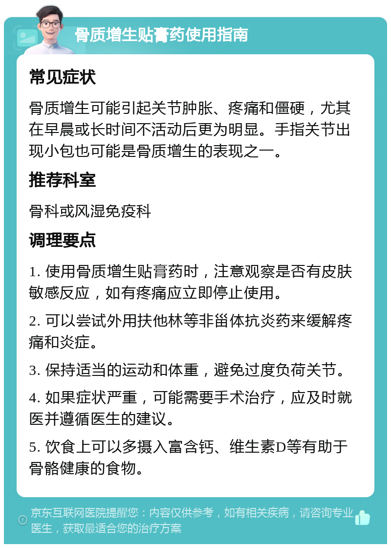 骨质增生贴膏药使用指南 常见症状 骨质增生可能引起关节肿胀、疼痛和僵硬，尤其在早晨或长时间不活动后更为明显。手指关节出现小包也可能是骨质增生的表现之一。 推荐科室 骨科或风湿免疫科 调理要点 1. 使用骨质增生贴膏药时，注意观察是否有皮肤敏感反应，如有疼痛应立即停止使用。 2. 可以尝试外用扶他林等非甾体抗炎药来缓解疼痛和炎症。 3. 保持适当的运动和体重，避免过度负荷关节。 4. 如果症状严重，可能需要手术治疗，应及时就医并遵循医生的建议。 5. 饮食上可以多摄入富含钙、维生素D等有助于骨骼健康的食物。