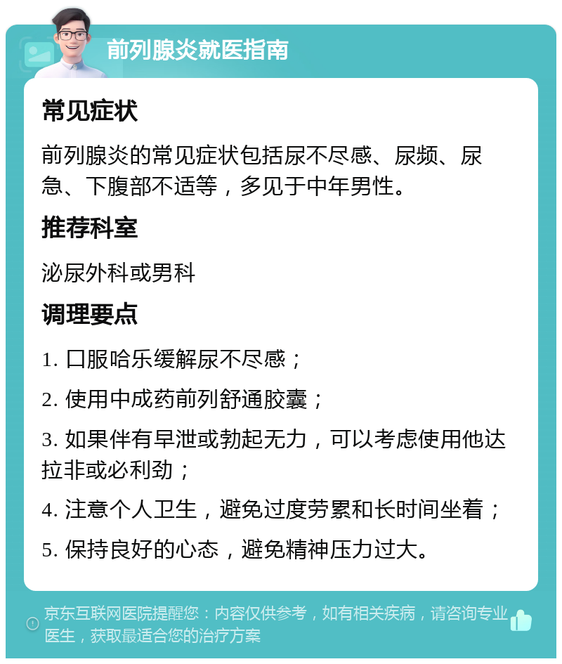 前列腺炎就医指南 常见症状 前列腺炎的常见症状包括尿不尽感、尿频、尿急、下腹部不适等，多见于中年男性。 推荐科室 泌尿外科或男科 调理要点 1. 口服哈乐缓解尿不尽感； 2. 使用中成药前列舒通胶囊； 3. 如果伴有早泄或勃起无力，可以考虑使用他达拉非或必利劲； 4. 注意个人卫生，避免过度劳累和长时间坐着； 5. 保持良好的心态，避免精神压力过大。