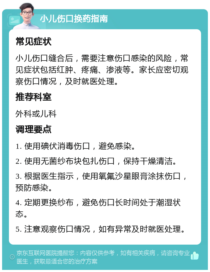 小儿伤口换药指南 常见症状 小儿伤口缝合后，需要注意伤口感染的风险，常见症状包括红肿、疼痛、渗液等。家长应密切观察伤口情况，及时就医处理。 推荐科室 外科或儿科 调理要点 1. 使用碘伏消毒伤口，避免感染。 2. 使用无菌纱布块包扎伤口，保持干燥清洁。 3. 根据医生指示，使用氧氟沙星眼膏涂抹伤口，预防感染。 4. 定期更换纱布，避免伤口长时间处于潮湿状态。 5. 注意观察伤口情况，如有异常及时就医处理。