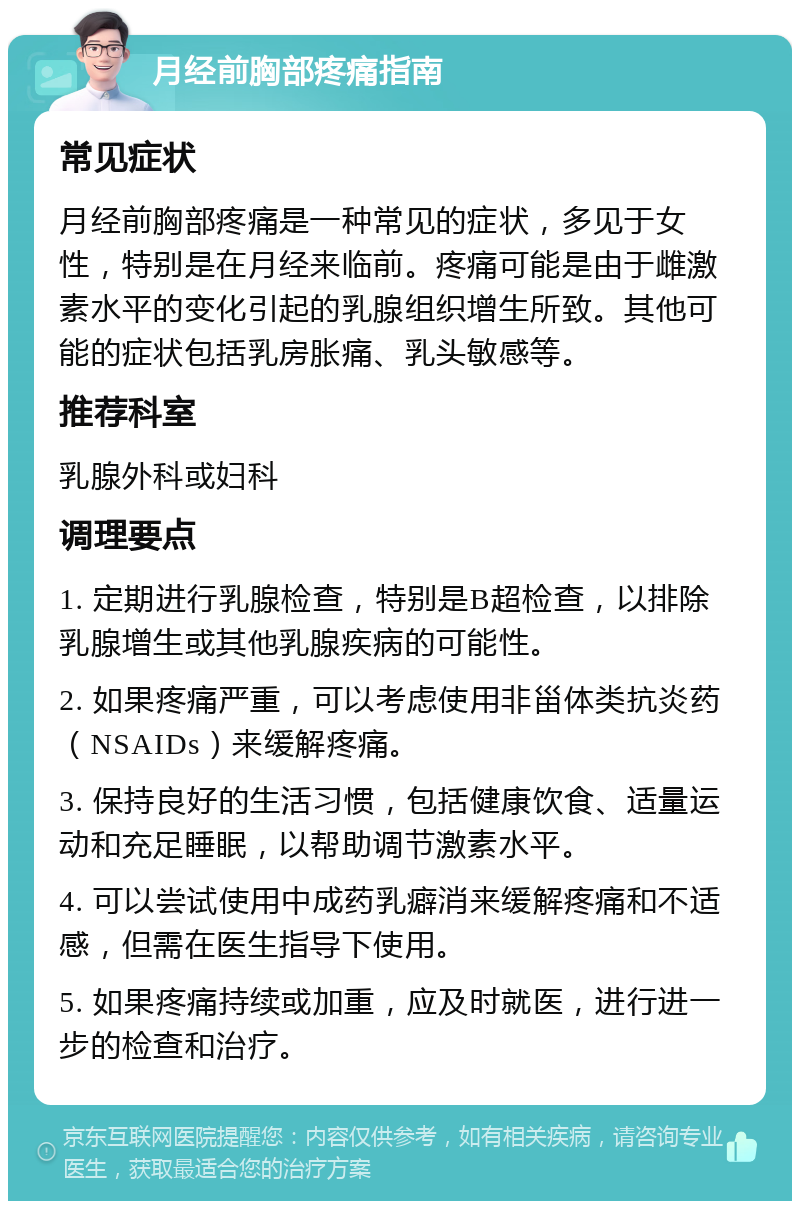 月经前胸部疼痛指南 常见症状 月经前胸部疼痛是一种常见的症状，多见于女性，特别是在月经来临前。疼痛可能是由于雌激素水平的变化引起的乳腺组织增生所致。其他可能的症状包括乳房胀痛、乳头敏感等。 推荐科室 乳腺外科或妇科 调理要点 1. 定期进行乳腺检查，特别是B超检查，以排除乳腺增生或其他乳腺疾病的可能性。 2. 如果疼痛严重，可以考虑使用非甾体类抗炎药（NSAIDs）来缓解疼痛。 3. 保持良好的生活习惯，包括健康饮食、适量运动和充足睡眠，以帮助调节激素水平。 4. 可以尝试使用中成药乳癖消来缓解疼痛和不适感，但需在医生指导下使用。 5. 如果疼痛持续或加重，应及时就医，进行进一步的检查和治疗。