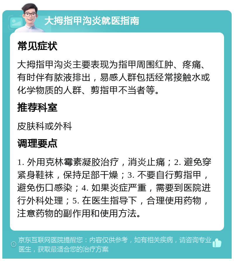 大拇指甲沟炎就医指南 常见症状 大拇指甲沟炎主要表现为指甲周围红肿、疼痛、有时伴有脓液排出，易感人群包括经常接触水或化学物质的人群、剪指甲不当者等。 推荐科室 皮肤科或外科 调理要点 1. 外用克林霉素凝胶治疗，消炎止痛；2. 避免穿紧身鞋袜，保持足部干燥；3. 不要自行剪指甲，避免伤口感染；4. 如果炎症严重，需要到医院进行外科处理；5. 在医生指导下，合理使用药物，注意药物的副作用和使用方法。