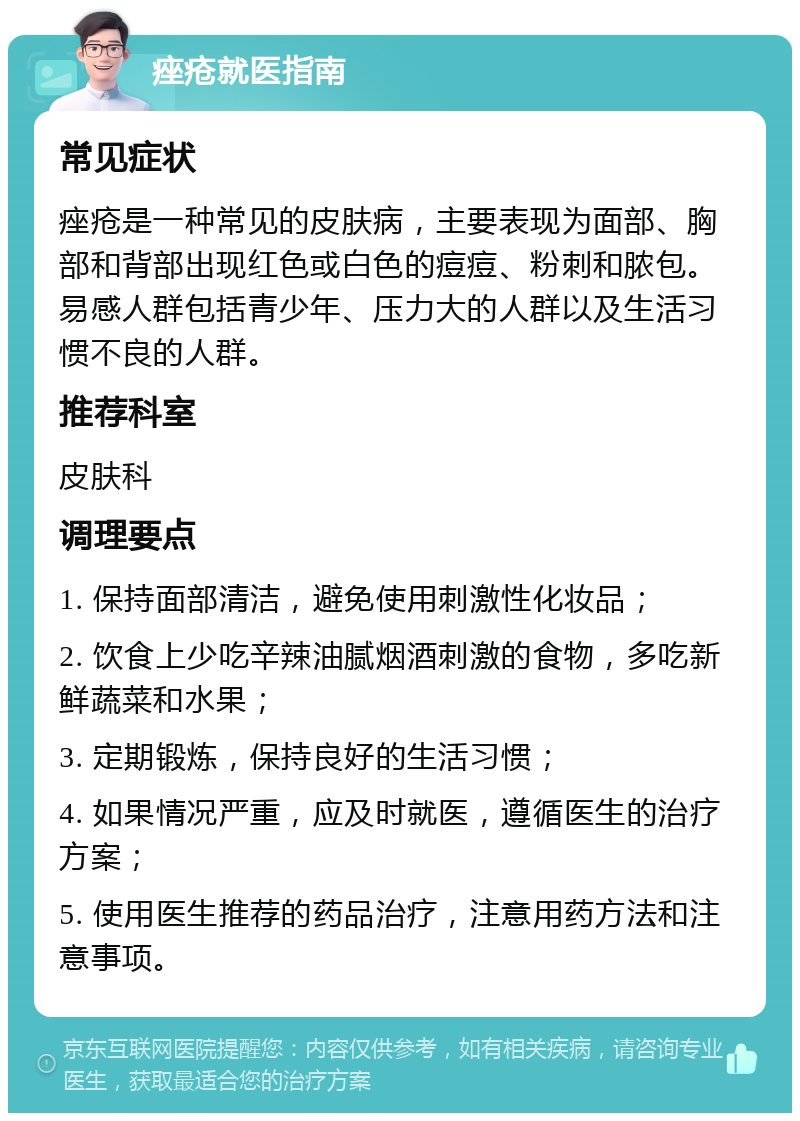 痤疮就医指南 常见症状 痤疮是一种常见的皮肤病，主要表现为面部、胸部和背部出现红色或白色的痘痘、粉刺和脓包。易感人群包括青少年、压力大的人群以及生活习惯不良的人群。 推荐科室 皮肤科 调理要点 1. 保持面部清洁，避免使用刺激性化妆品； 2. 饮食上少吃辛辣油腻烟酒刺激的食物，多吃新鲜蔬菜和水果； 3. 定期锻炼，保持良好的生活习惯； 4. 如果情况严重，应及时就医，遵循医生的治疗方案； 5. 使用医生推荐的药品治疗，注意用药方法和注意事项。