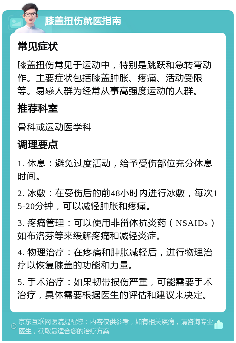 膝盖扭伤就医指南 常见症状 膝盖扭伤常见于运动中，特别是跳跃和急转弯动作。主要症状包括膝盖肿胀、疼痛、活动受限等。易感人群为经常从事高强度运动的人群。 推荐科室 骨科或运动医学科 调理要点 1. 休息：避免过度活动，给予受伤部位充分休息时间。 2. 冰敷：在受伤后的前48小时内进行冰敷，每次15-20分钟，可以减轻肿胀和疼痛。 3. 疼痛管理：可以使用非甾体抗炎药（NSAIDs）如布洛芬等来缓解疼痛和减轻炎症。 4. 物理治疗：在疼痛和肿胀减轻后，进行物理治疗以恢复膝盖的功能和力量。 5. 手术治疗：如果韧带损伤严重，可能需要手术治疗，具体需要根据医生的评估和建议来决定。