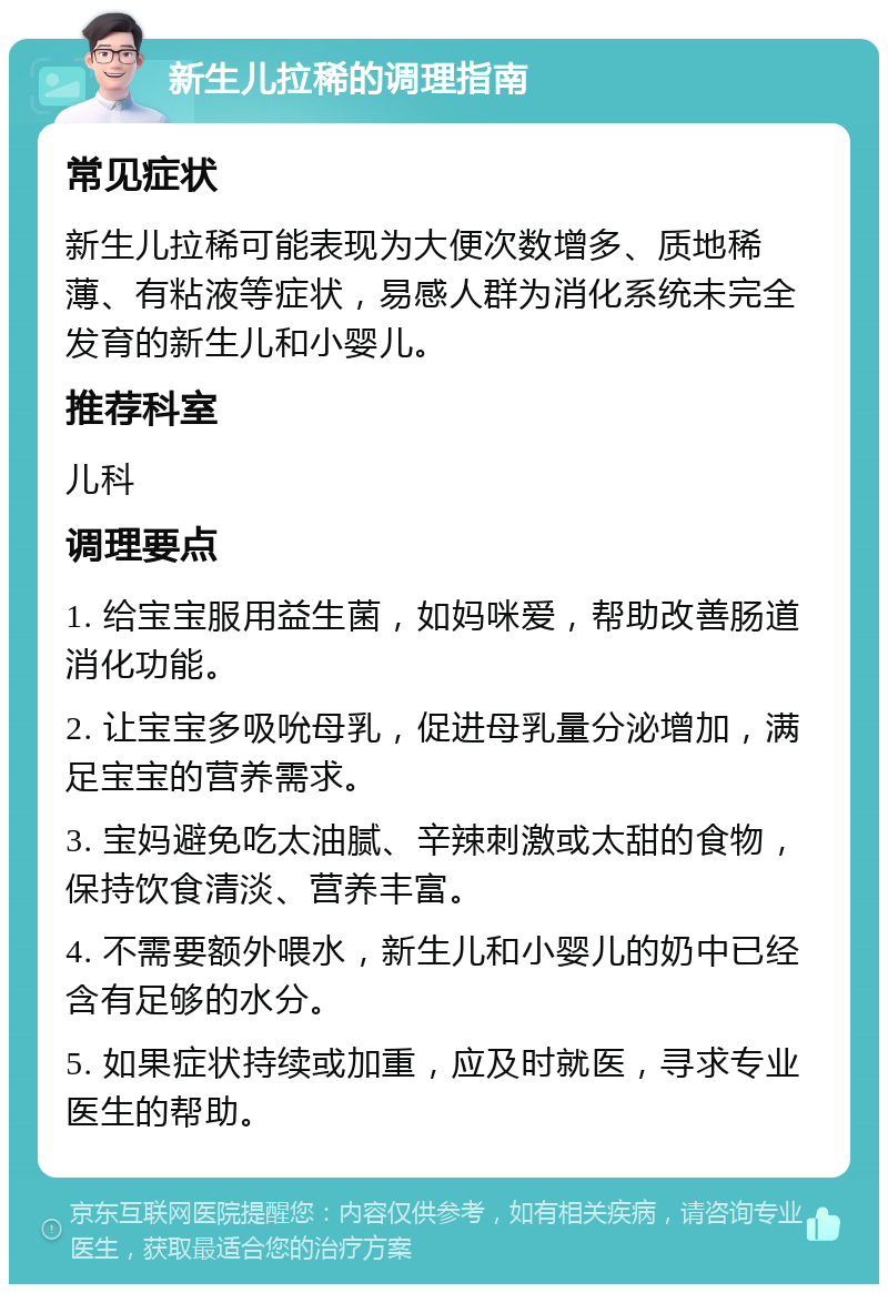 新生儿拉稀的调理指南 常见症状 新生儿拉稀可能表现为大便次数增多、质地稀薄、有粘液等症状，易感人群为消化系统未完全发育的新生儿和小婴儿。 推荐科室 儿科 调理要点 1. 给宝宝服用益生菌，如妈咪爱，帮助改善肠道消化功能。 2. 让宝宝多吸吮母乳，促进母乳量分泌增加，满足宝宝的营养需求。 3. 宝妈避免吃太油腻、辛辣刺激或太甜的食物，保持饮食清淡、营养丰富。 4. 不需要额外喂水，新生儿和小婴儿的奶中已经含有足够的水分。 5. 如果症状持续或加重，应及时就医，寻求专业医生的帮助。