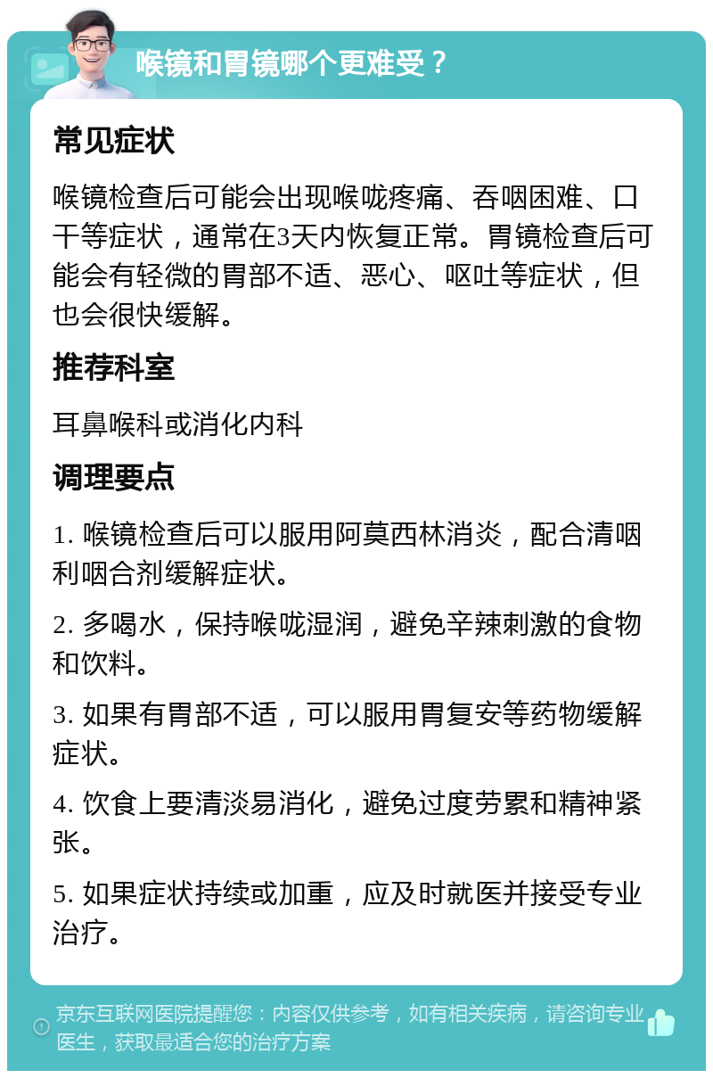 喉镜和胃镜哪个更难受？ 常见症状 喉镜检查后可能会出现喉咙疼痛、吞咽困难、口干等症状，通常在3天内恢复正常。胃镜检查后可能会有轻微的胃部不适、恶心、呕吐等症状，但也会很快缓解。 推荐科室 耳鼻喉科或消化内科 调理要点 1. 喉镜检查后可以服用阿莫西林消炎，配合清咽利咽合剂缓解症状。 2. 多喝水，保持喉咙湿润，避免辛辣刺激的食物和饮料。 3. 如果有胃部不适，可以服用胃复安等药物缓解症状。 4. 饮食上要清淡易消化，避免过度劳累和精神紧张。 5. 如果症状持续或加重，应及时就医并接受专业治疗。