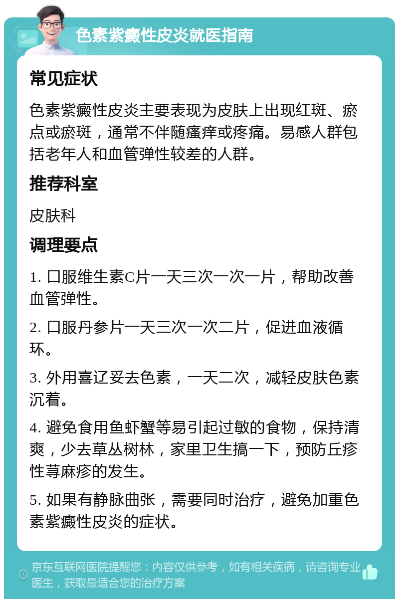 色素紫癜性皮炎就医指南 常见症状 色素紫癜性皮炎主要表现为皮肤上出现红斑、瘀点或瘀斑，通常不伴随瘙痒或疼痛。易感人群包括老年人和血管弹性较差的人群。 推荐科室 皮肤科 调理要点 1. 口服维生素C片一天三次一次一片，帮助改善血管弹性。 2. 口服丹参片一天三次一次二片，促进血液循环。 3. 外用喜辽妥去色素，一天二次，减轻皮肤色素沉着。 4. 避免食用鱼虾蟹等易引起过敏的食物，保持清爽，少去草丛树林，家里卫生搞一下，预防丘疹性荨麻疹的发生。 5. 如果有静脉曲张，需要同时治疗，避免加重色素紫癜性皮炎的症状。