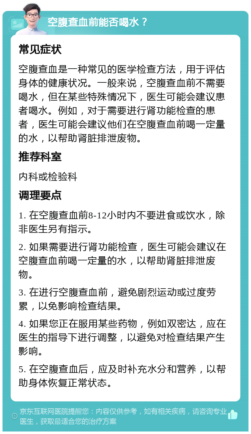 空腹查血前能否喝水？ 常见症状 空腹查血是一种常见的医学检查方法，用于评估身体的健康状况。一般来说，空腹查血前不需要喝水，但在某些特殊情况下，医生可能会建议患者喝水。例如，对于需要进行肾功能检查的患者，医生可能会建议他们在空腹查血前喝一定量的水，以帮助肾脏排泄废物。 推荐科室 内科或检验科 调理要点 1. 在空腹查血前8-12小时内不要进食或饮水，除非医生另有指示。 2. 如果需要进行肾功能检查，医生可能会建议在空腹查血前喝一定量的水，以帮助肾脏排泄废物。 3. 在进行空腹查血前，避免剧烈运动或过度劳累，以免影响检查结果。 4. 如果您正在服用某些药物，例如双密达，应在医生的指导下进行调整，以避免对检查结果产生影响。 5. 在空腹查血后，应及时补充水分和营养，以帮助身体恢复正常状态。