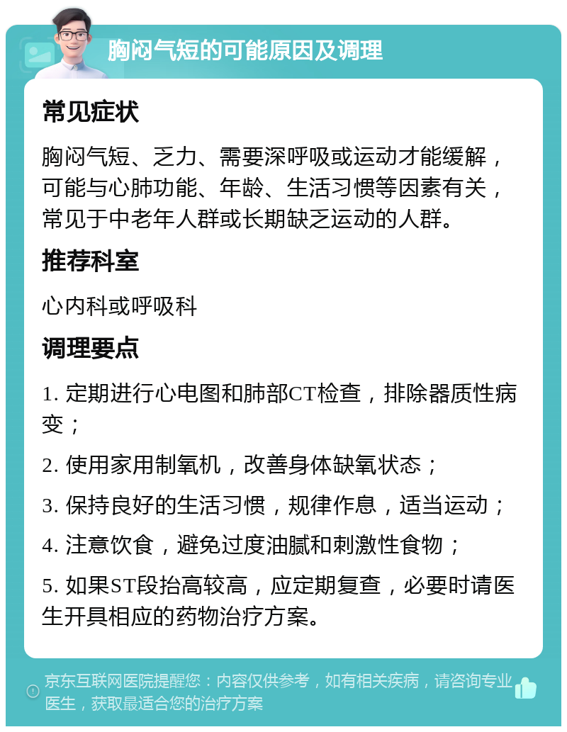 胸闷气短的可能原因及调理 常见症状 胸闷气短、乏力、需要深呼吸或运动才能缓解，可能与心肺功能、年龄、生活习惯等因素有关，常见于中老年人群或长期缺乏运动的人群。 推荐科室 心内科或呼吸科 调理要点 1. 定期进行心电图和肺部CT检查，排除器质性病变； 2. 使用家用制氧机，改善身体缺氧状态； 3. 保持良好的生活习惯，规律作息，适当运动； 4. 注意饮食，避免过度油腻和刺激性食物； 5. 如果ST段抬高较高，应定期复查，必要时请医生开具相应的药物治疗方案。