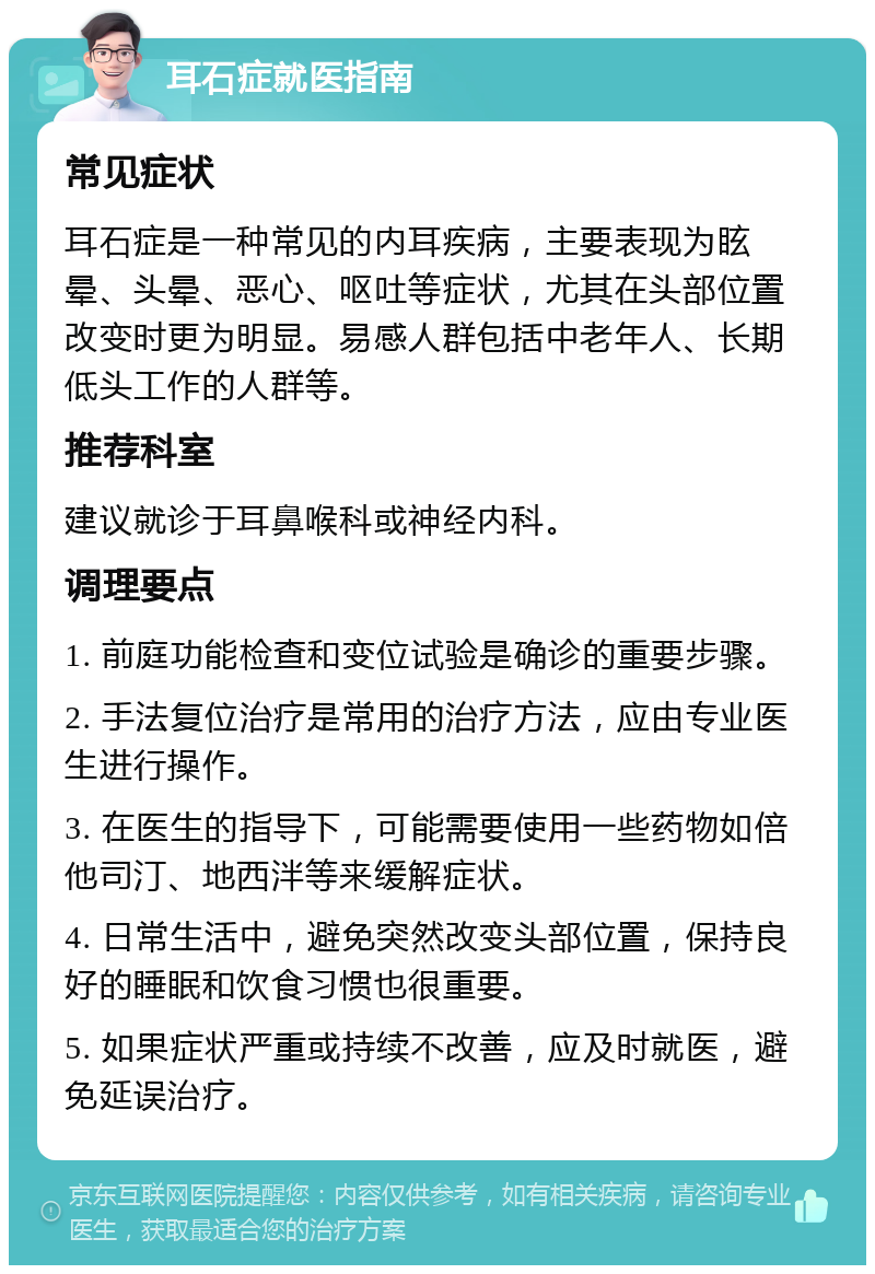 耳石症就医指南 常见症状 耳石症是一种常见的内耳疾病，主要表现为眩晕、头晕、恶心、呕吐等症状，尤其在头部位置改变时更为明显。易感人群包括中老年人、长期低头工作的人群等。 推荐科室 建议就诊于耳鼻喉科或神经内科。 调理要点 1. 前庭功能检查和变位试验是确诊的重要步骤。 2. 手法复位治疗是常用的治疗方法，应由专业医生进行操作。 3. 在医生的指导下，可能需要使用一些药物如倍他司汀、地西泮等来缓解症状。 4. 日常生活中，避免突然改变头部位置，保持良好的睡眠和饮食习惯也很重要。 5. 如果症状严重或持续不改善，应及时就医，避免延误治疗。