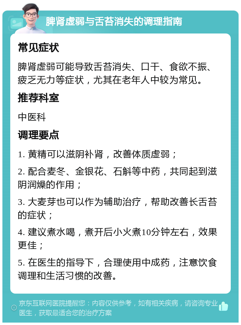 脾肾虚弱与舌苔消失的调理指南 常见症状 脾肾虚弱可能导致舌苔消失、口干、食欲不振、疲乏无力等症状，尤其在老年人中较为常见。 推荐科室 中医科 调理要点 1. 黄精可以滋阴补肾，改善体质虚弱； 2. 配合麦冬、金银花、石斛等中药，共同起到滋阴润燥的作用； 3. 大麦芽也可以作为辅助治疗，帮助改善长舌苔的症状； 4. 建议煮水喝，煮开后小火煮10分钟左右，效果更佳； 5. 在医生的指导下，合理使用中成药，注意饮食调理和生活习惯的改善。