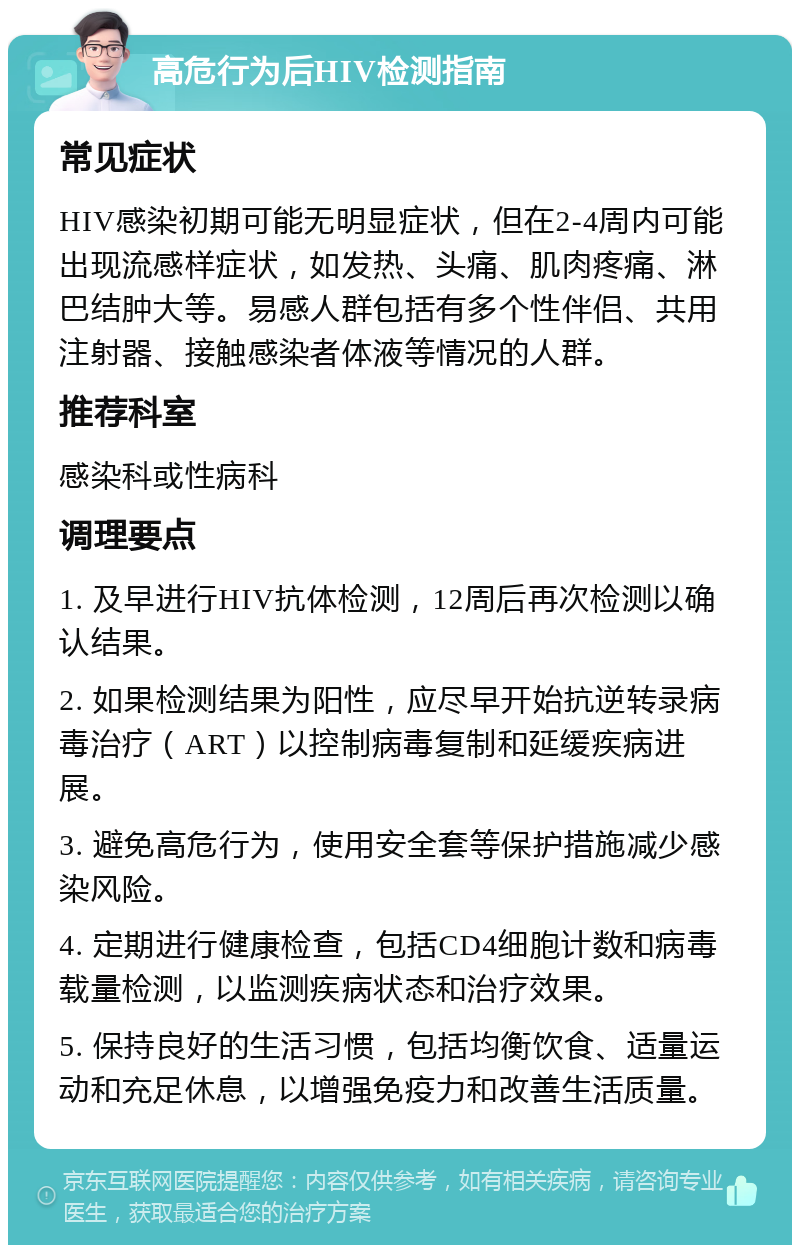 高危行为后HIV检测指南 常见症状 HIV感染初期可能无明显症状，但在2-4周内可能出现流感样症状，如发热、头痛、肌肉疼痛、淋巴结肿大等。易感人群包括有多个性伴侣、共用注射器、接触感染者体液等情况的人群。 推荐科室 感染科或性病科 调理要点 1. 及早进行HIV抗体检测，12周后再次检测以确认结果。 2. 如果检测结果为阳性，应尽早开始抗逆转录病毒治疗（ART）以控制病毒复制和延缓疾病进展。 3. 避免高危行为，使用安全套等保护措施减少感染风险。 4. 定期进行健康检查，包括CD4细胞计数和病毒载量检测，以监测疾病状态和治疗效果。 5. 保持良好的生活习惯，包括均衡饮食、适量运动和充足休息，以增强免疫力和改善生活质量。